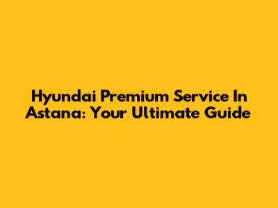 Hyundai Premium Service In Astana: Your Ultimate Guide