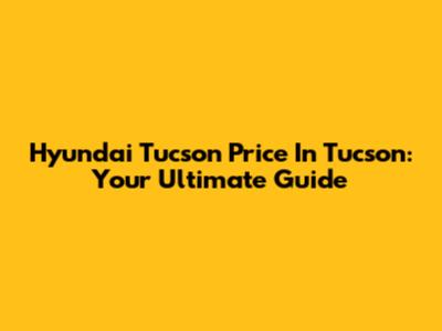 Hyundai Tucson Price In Tucson: Your Ultimate Guide