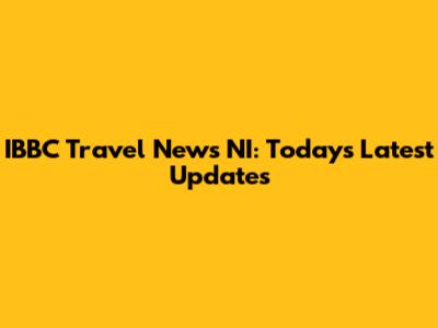 IBBC Travel News NI: Today's Latest Updates
