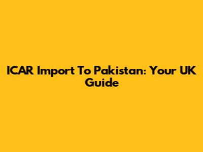 ICAR Import To Pakistan: Your UK Guide
