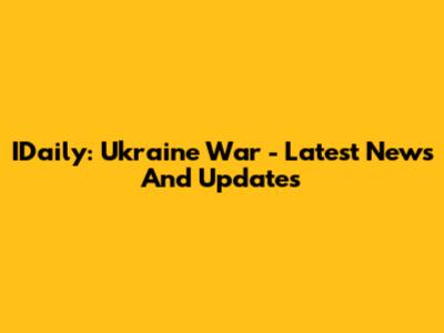 IDaily: Ukraine War - Latest News And Updates