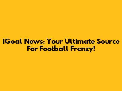 IGoal News: Your Ultimate Source For Football Frenzy!
