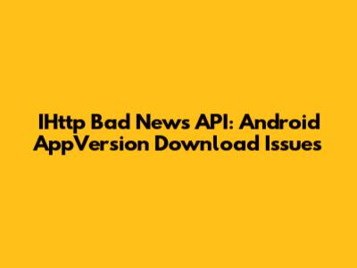 IHttp Bad News API: Android AppVersion Download Issues