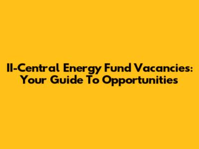 II-Central Energy Fund Vacancies: Your Guide To Opportunities