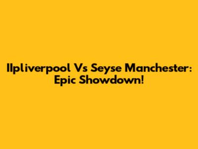 IIpliverpool Vs Seyse Manchester: Epic Showdown!
