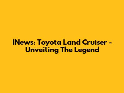 INews: Toyota Land Cruiser - Unveiling The Legend