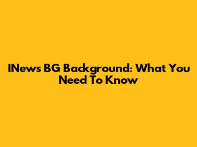 INews BG Background: What You Need To Know