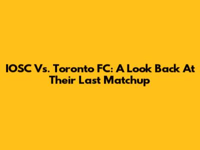 IOSC Vs. Toronto FC: A Look Back At Their Last Matchup