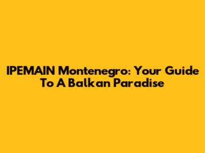 IPEMAIN Montenegro: Your Guide To A Balkan Paradise