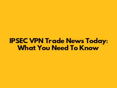 IPSEC VPN Trade News Today: What You Need To Know