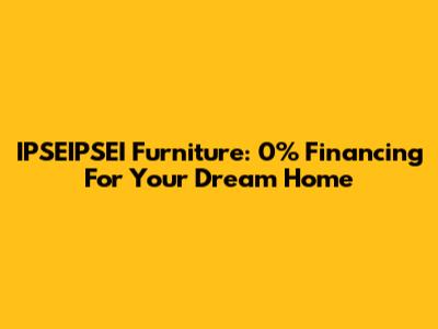 IPSEIPSEI Furniture: 0% Financing For Your Dream Home