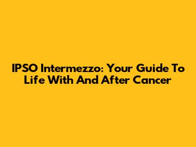 IPSO Intermezzo: Your Guide To Life With And After Cancer