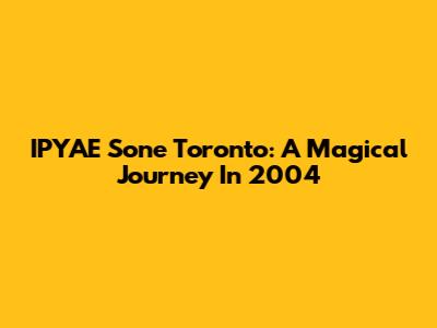IPYAE Sone Toronto: A Magical Journey In 2004