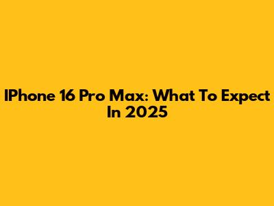 IPhone 16 Pro Max: What To Expect In 2025