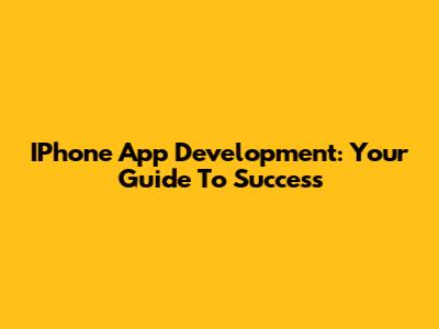 IPhone App Development: Your Guide To Success