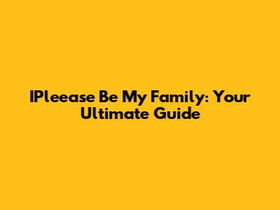 IPleease Be My Family: Your Ultimate Guide