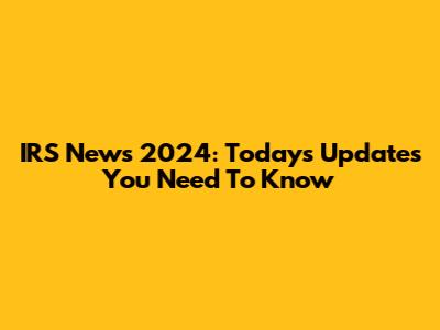 IRS News 2024: Today's Updates You Need To Know