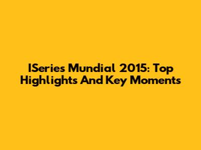 ISeries Mundial 2015: Top Highlights And Key Moments