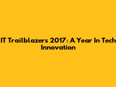 IT Trailblazers 2017: A Year In Tech Innovation