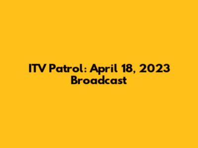 ITV Patrol: April 18, 2023 Broadcast