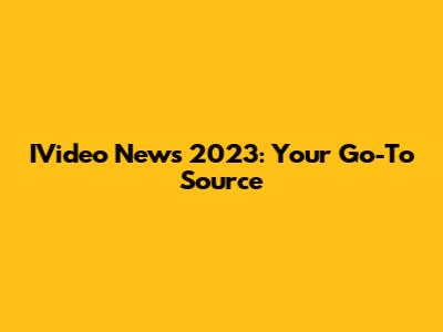 IVideo News 2023: Your Go-To Source