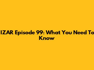 IZAR Episode 99: What You Need To Know