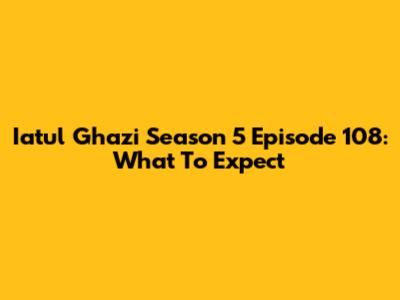 Iatul Ghazi Season 5 Episode 108: What To Expect
