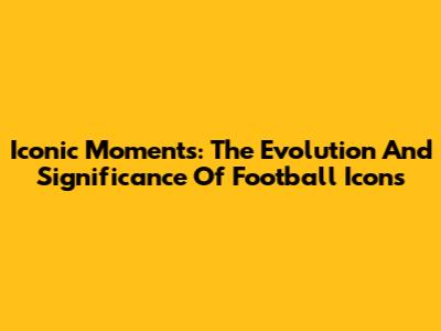 Iconic Moments: The Evolution And Significance Of Football Icons