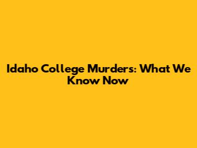 Idaho College Murders: What We Know Now