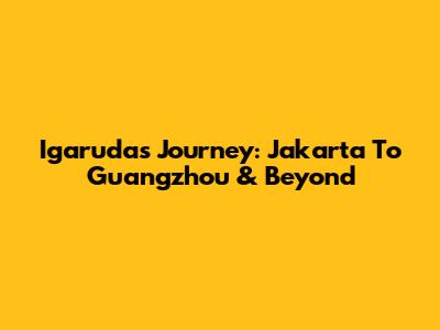 Igaruda's Journey: Jakarta To Guangzhou & Beyond