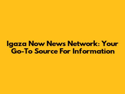 Igaza Now News Network: Your Go-To Source For Information
