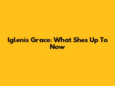 Iglenis Grace: What She's Up To Now
