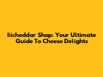 Iiicheddar Shop: Your Ultimate Guide To Cheese Delights