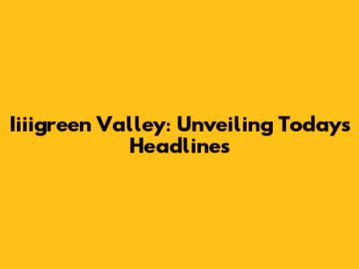 Iiiigreen Valley: Unveiling Today's Headlines