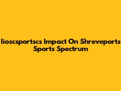 Iioscsportsc's Impact On Shreveport's Sports Spectrum