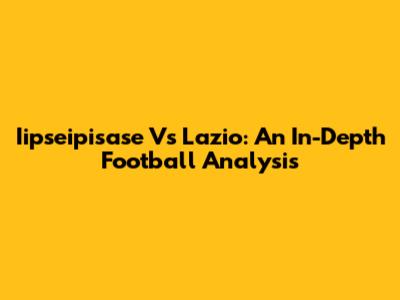 Iipseipisase Vs Lazio: An In-Depth Football Analysis