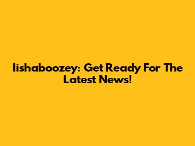 Iishaboozey: Get Ready For The Latest News!