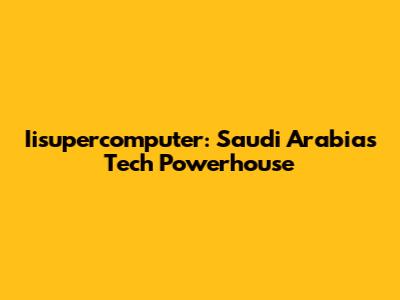 Iisupercomputer: Saudi Arabia's Tech Powerhouse