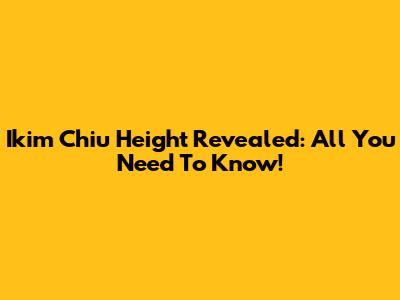 Ikim Chiu Height Revealed: All You Need To Know!