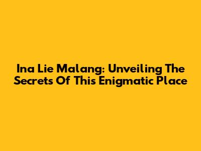 Ina Lie Malang: Unveiling The Secrets Of This Enigmatic Place