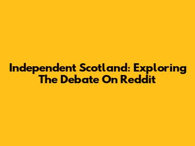 Independent Scotland: Exploring The Debate On Reddit