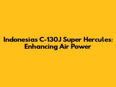 Indonesia's C-130J Super Hercules: Enhancing Air Power