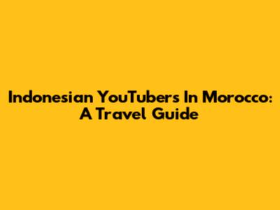 Indonesian YouTubers In Morocco: A Travel Guide