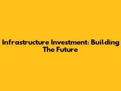 Infrastructure Investment: Building The Future