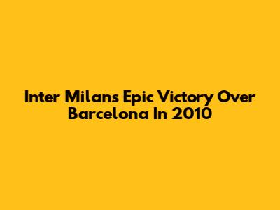 Inter Milan's Epic Victory Over Barcelona In 2010