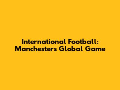 International Football: Manchester's Global Game
