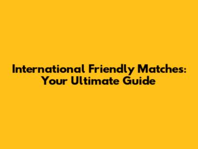 International Friendly Matches: Your Ultimate Guide