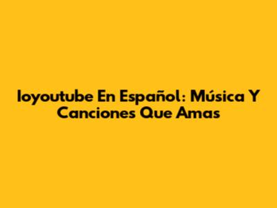 Ioyoutube En Español: Música Y Canciones Que Amas