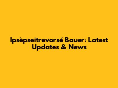 Ipsèpseitrevorsé Bauer: Latest Updates & News
