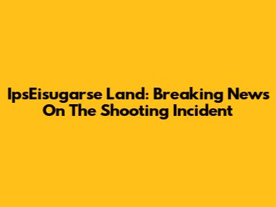 IpsEisugarse Land: Breaking News On The Shooting Incident
